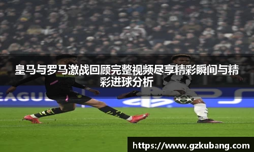 皇马与罗马激战回顾完整视频尽享精彩瞬间与精彩进球分析